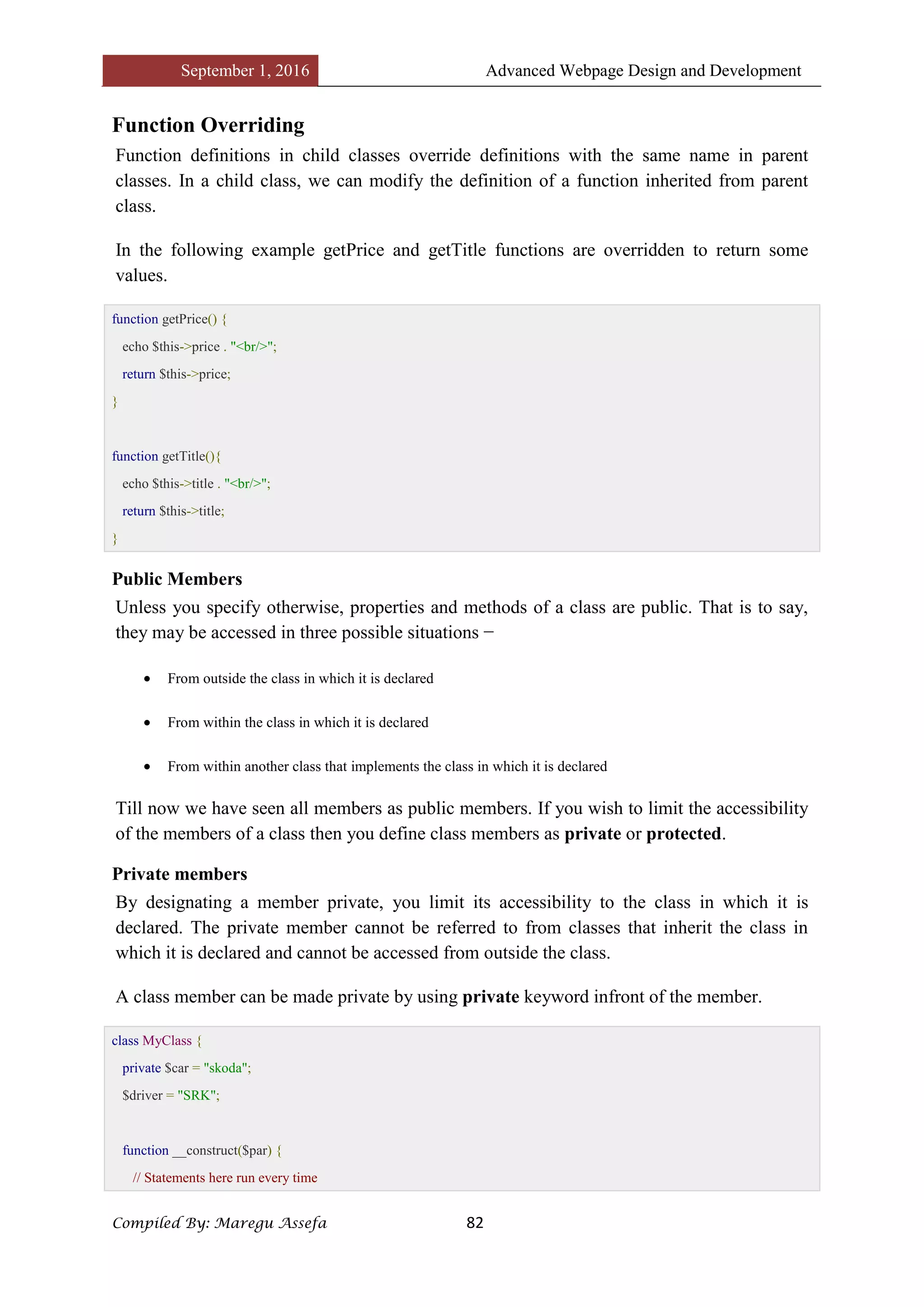 September 1, 2016 Advanced Webpage Design and Development
Compiled By: Maregu Assefa 82
Function Overriding
Function definitions in child classes override definitions with the same name in parent
classes. In a child class, we can modify the definition of a function inherited from parent
class.
In the following example getPrice and getTitle functions are overridden to return some
values.
function getPrice() {
echo $this->price . "<br/>";
return $this->price;
}
function getTitle(){
echo $this->title . "<br/>";
return $this->title;
}
Public Members
Unless you specify otherwise, properties and methods of a class are public. That is to say,
they may be accessed in three possible situations −
 From outside the class in which it is declared
 From within the class in which it is declared
 From within another class that implements the class in which it is declared
Till now we have seen all members as public members. If you wish to limit the accessibility
of the members of a class then you define class members as private or protected.
Private members
By designating a member private, you limit its accessibility to the class in which it is
declared. The private member cannot be referred to from classes that inherit the class in
which it is declared and cannot be accessed from outside the class.
A class member can be made private by using private keyword infront of the member.
class MyClass {
private $car = "skoda";
$driver = "SRK";
function __construct($par) {
// Statements here run every time
 