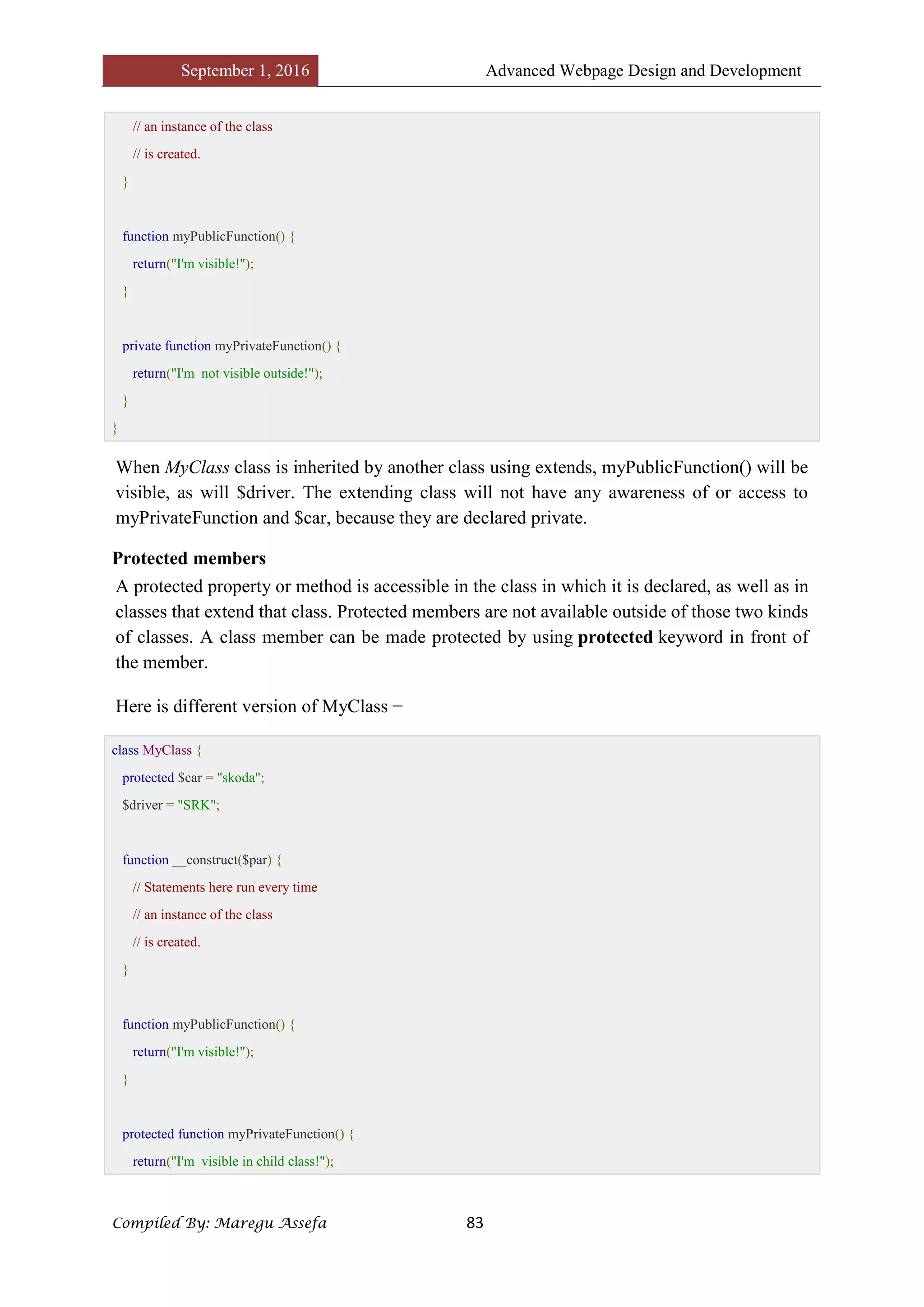 September 1, 2016 Advanced Webpage Design and Development
Compiled By: Maregu Assefa 83
// an instance of the class
// is created.
}
function myPublicFunction() {
return("I'm visible!");
}
private function myPrivateFunction() {
return("I'm not visible outside!");
}
}
When MyClass class is inherited by another class using extends, myPublicFunction() will be
visible, as will $driver. The extending class will not have any awareness of or access to
myPrivateFunction and $car, because they are declared private.
Protected members
A protected property or method is accessible in the class in which it is declared, as well as in
classes that extend that class. Protected members are not available outside of those two kinds
of classes. A class member can be made protected by using protected keyword in front of
the member.
Here is different version of MyClass −
class MyClass {
protected $car = "skoda";
$driver = "SRK";
function __construct($par) {
// Statements here run every time
// an instance of the class
// is created.
}
function myPublicFunction() {
return("I'm visible!");
}
protected function myPrivateFunction() {
return("I'm visible in child class!");
 