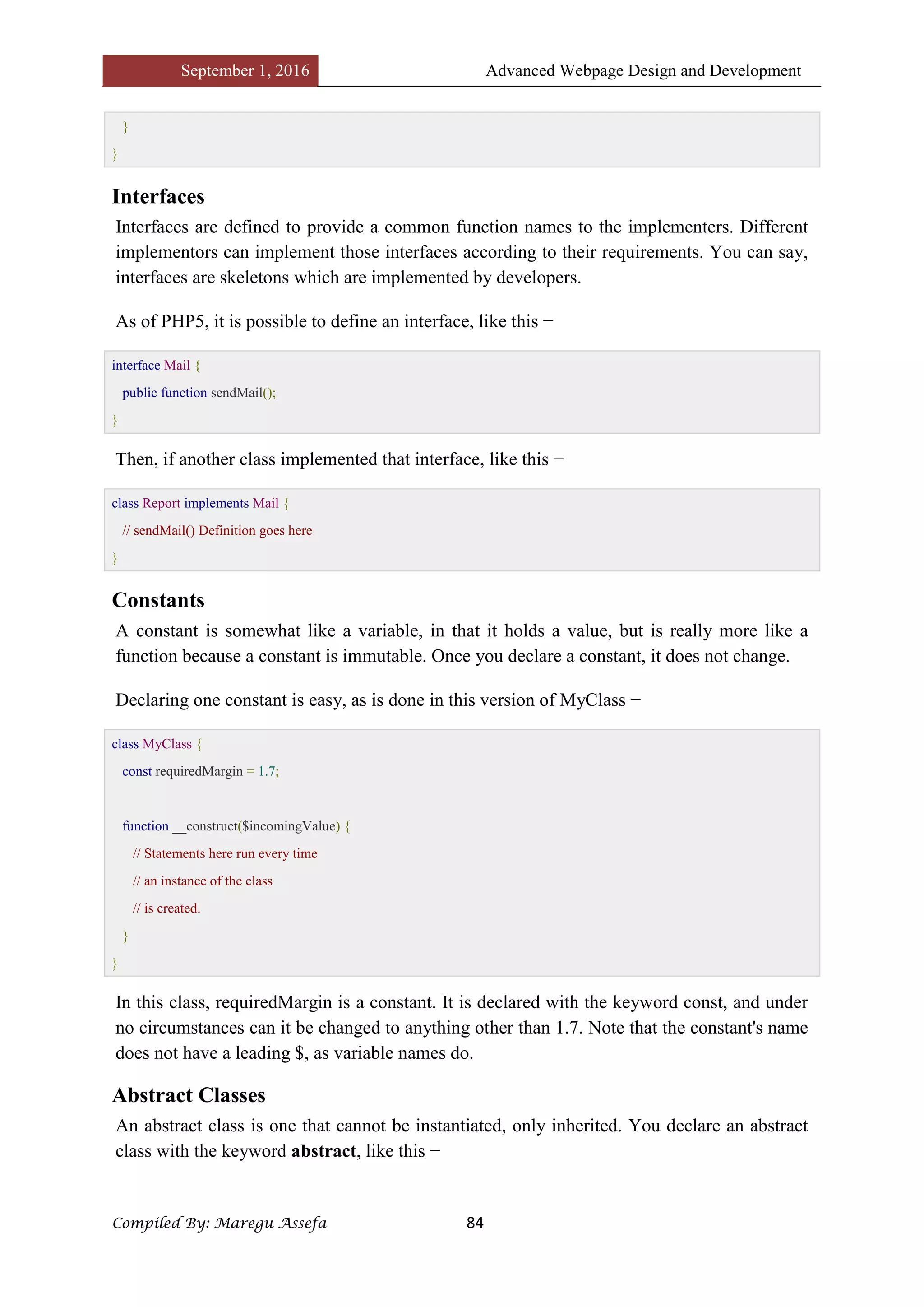 September 1, 2016 Advanced Webpage Design and Development
Compiled By: Maregu Assefa 84
}
}
Interfaces
Interfaces are defined to provide a common function names to the implementers. Different
implementors can implement those interfaces according to their requirements. You can say,
interfaces are skeletons which are implemented by developers.
As of PHP5, it is possible to define an interface, like this −
interface Mail {
public function sendMail();
}
Then, if another class implemented that interface, like this −
class Report implements Mail {
// sendMail() Definition goes here
}
Constants
A constant is somewhat like a variable, in that it holds a value, but is really more like a
function because a constant is immutable. Once you declare a constant, it does not change.
Declaring one constant is easy, as is done in this version of MyClass −
class MyClass {
const requiredMargin = 1.7;
function __construct($incomingValue) {
// Statements here run every time
// an instance of the class
// is created.
}
}
In this class, requiredMargin is a constant. It is declared with the keyword const, and under
no circumstances can it be changed to anything other than 1.7. Note that the constant's name
does not have a leading $, as variable names do.
Abstract Classes
An abstract class is one that cannot be instantiated, only inherited. You declare an abstract
class with the keyword abstract, like this −
 