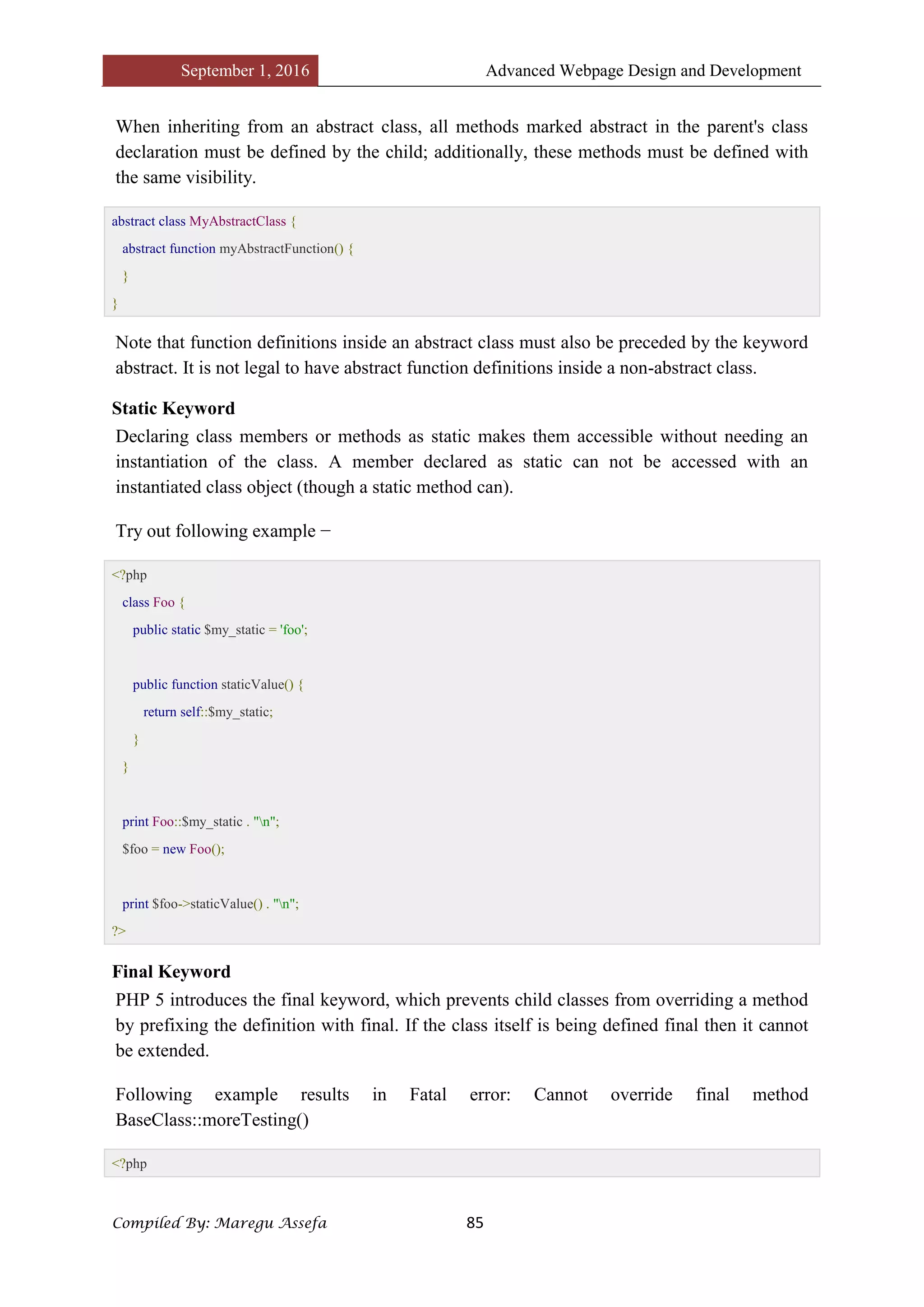 September 1, 2016 Advanced Webpage Design and Development
Compiled By: Maregu Assefa 85
When inheriting from an abstract class, all methods marked abstract in the parent's class
declaration must be defined by the child; additionally, these methods must be defined with
the same visibility.
abstract class MyAbstractClass {
abstract function myAbstractFunction() {
}
}
Note that function definitions inside an abstract class must also be preceded by the keyword
abstract. It is not legal to have abstract function definitions inside a non-abstract class.
Static Keyword
Declaring class members or methods as static makes them accessible without needing an
instantiation of the class. A member declared as static can not be accessed with an
instantiated class object (though a static method can).
Try out following example −
<?php
class Foo {
public static $my_static = 'foo';
public function staticValue() {
return self::$my_static;
}
}
print Foo::$my_static . "n";
$foo = new Foo();
print $foo->staticValue() . "n";
?>
Final Keyword
PHP 5 introduces the final keyword, which prevents child classes from overriding a method
by prefixing the definition with final. If the class itself is being defined final then it cannot
be extended.
Following example results in Fatal error: Cannot override final method
BaseClass::moreTesting()
<?php
 