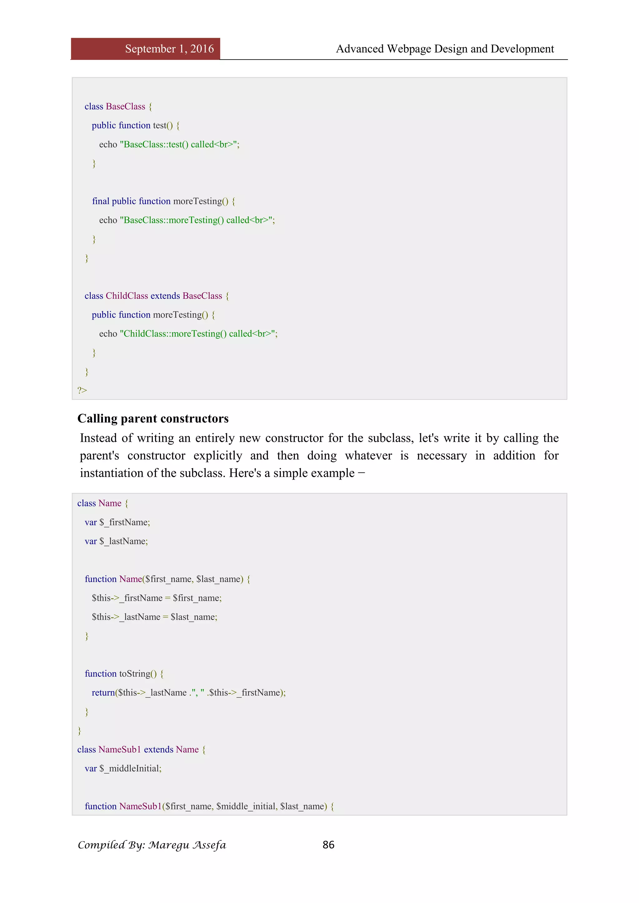September 1, 2016 Advanced Webpage Design and Development
Compiled By: Maregu Assefa 86
class BaseClass {
public function test() {
echo "BaseClass::test() called<br>";
}
final public function moreTesting() {
echo "BaseClass::moreTesting() called<br>";
}
}
class ChildClass extends BaseClass {
public function moreTesting() {
echo "ChildClass::moreTesting() called<br>";
}
}
?>
Calling parent constructors
Instead of writing an entirely new constructor for the subclass, let's write it by calling the
parent's constructor explicitly and then doing whatever is necessary in addition for
instantiation of the subclass. Here's a simple example −
class Name {
var $_firstName;
var $_lastName;
function Name($first_name, $last_name) {
$this->_firstName = $first_name;
$this->_lastName = $last_name;
}
function toString() {
return($this->_lastName .", " .$this->_firstName);
}
}
class NameSub1 extends Name {
var $_middleInitial;
function NameSub1($first_name, $middle_initial, $last_name) {
 