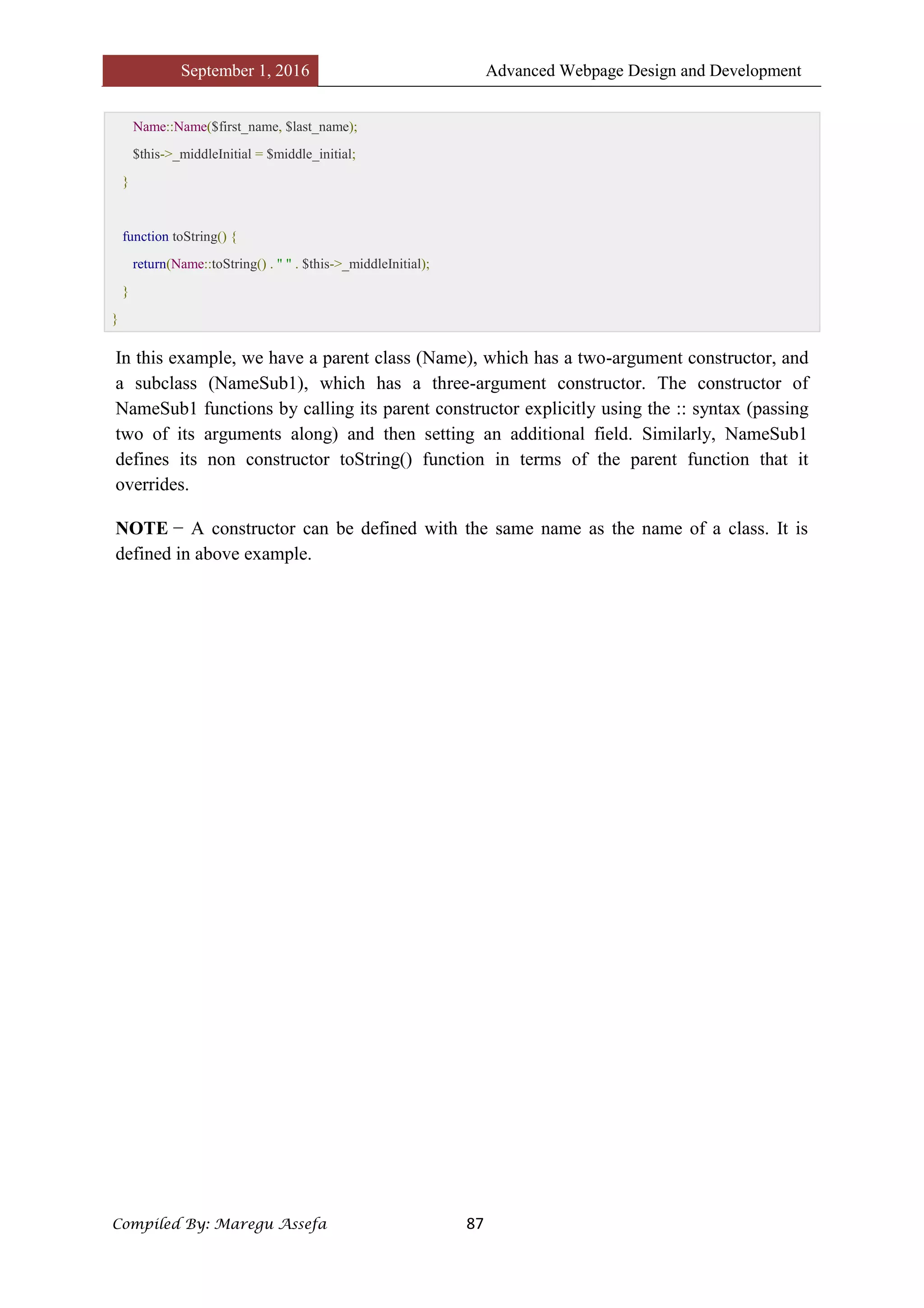 September 1, 2016 Advanced Webpage Design and Development
Compiled By: Maregu Assefa 87
Name::Name($first_name, $last_name);
$this->_middleInitial = $middle_initial;
}
function toString() {
return(Name::toString() . " " . $this->_middleInitial);
}
}
In this example, we have a parent class (Name), which has a two-argument constructor, and
a subclass (NameSub1), which has a three-argument constructor. The constructor of
NameSub1 functions by calling its parent constructor explicitly using the :: syntax (passing
two of its arguments along) and then setting an additional field. Similarly, NameSub1
defines its non constructor toString() function in terms of the parent function that it
overrides.
NOTE − A constructor can be defined with the same name as the name of a class. It is
defined in above example.
 
