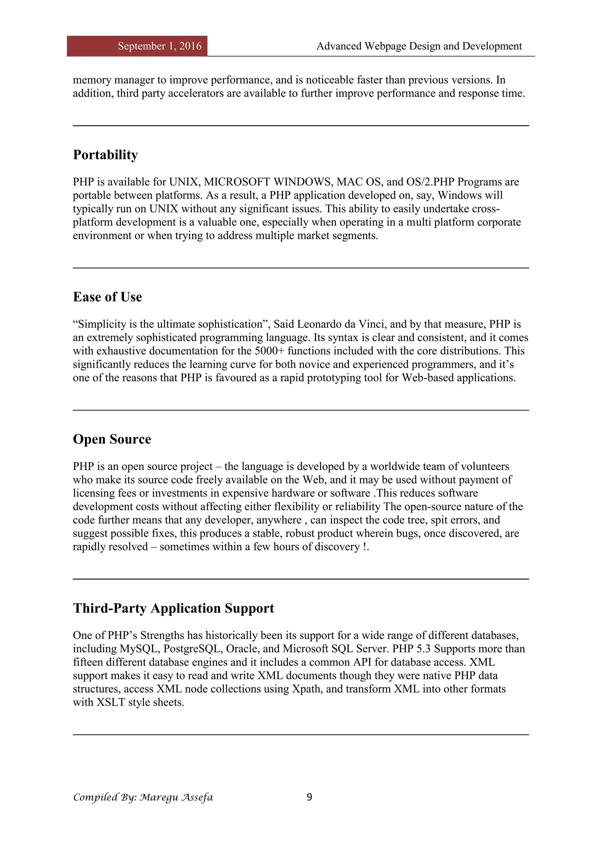 September 1, 2016 Advanced Webpage Design and Development
Compiled By: Maregu Assefa 9
memory manager to improve performance, and is noticeable faster than previous versions. In
addition, third party accelerators are available to further improve performance and response time.
Portability
PHP is available for UNIX, MICROSOFT WINDOWS, MAC OS, and OS/2.PHP Programs are
portable between platforms. As a result, a PHP application developed on, say, Windows will
typically run on UNIX without any significant issues. This ability to easily undertake cross-
platform development is a valuable one, especially when operating in a multi platform corporate
environment or when trying to address multiple market segments.
Ease of Use
“Simplicity is the ultimate sophistication”, Said Leonardo da Vinci, and by that measure, PHP is
an extremely sophisticated programming language. Its syntax is clear and consistent, and it comes
with exhaustive documentation for the 5000+ functions included with the core distributions. This
significantly reduces the learning curve for both novice and experienced programmers, and it’s
one of the reasons that PHP is favoured as a rapid prototyping tool for Web-based applications.
Open Source
PHP is an open source project – the language is developed by a worldwide team of volunteers
who make its source code freely available on the Web, and it may be used without payment of
licensing fees or investments in expensive hardware or software .This reduces software
development costs without affecting either flexibility or reliability The open-source nature of the
code further means that any developer, anywhere , can inspect the code tree, spit errors, and
suggest possible fixes, this produces a stable, robust product wherein bugs, once discovered, are
rapidly resolved – sometimes within a few hours of discovery !.
Third-Party Application Support
One of PHP’s Strengths has historically been its support for a wide range of different databases,
including MySQL, PostgreSQL, Oracle, and Microsoft SQL Server. PHP 5.3 Supports more than
fifteen different database engines and it includes a common API for database access. XML
support makes it easy to read and write XML documents though they were native PHP data
structures, access XML node collections using Xpath, and transform XML into other formats
with XSLT style sheets.
 