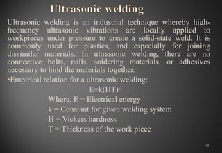 Ultrasonic welding is an industrial technique whereby high-
frequency ultrasonic vibrations are locally applied to
workpieces under pressure to create a solid-state weld. It is
commonly used for plastics, and especially for joining
dissimilar materials. In ultrasonic welding, there are no
connective bolts, nails, soldering materials, or adhesives
necessary to bind the materials together.
•Empirical relation for a ultrasonic welding:
E=k(HT)3/2
Where, E = Electrical energy
k = Constant for given welding system
H = Vickers hardness
T = Thickness of the work piece
10
 