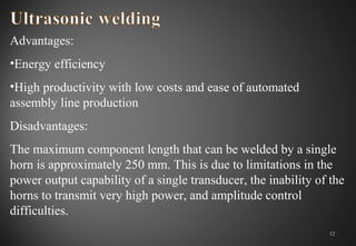 Advantages:
•Energy efficiency
•High productivity with low costs and ease of automated
assembly line production
Disadvantages:
The maximum component length that can be welded by a single
horn is approximately 250 mm. This is due to limitations in the
power output capability of a single transducer, the inability of the
horns to transmit very high power, and amplitude control
difficulties.
12
 