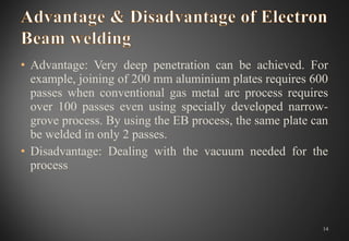 • Advantage: Very deep penetration can be achieved. For
example, joining of 200 mm aluminium plates requires 600
passes when conventional gas metal arc process requires
over 100 passes even using specially developed narrow-
grove process. By using the EB process, the same plate can
be welded in only 2 passes.
• Disadvantage: Dealing with the vacuum needed for the
process
14
 
