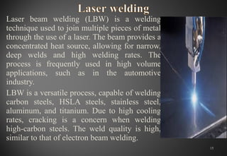 Laser beam welding (LBW) is a welding
technique used to join multiple pieces of metal
through the use of a laser. The beam provides a
concentrated heat source, allowing for narrow,
deep welds and high welding rates. The
process is frequently used in high volume
applications, such as in the automotive
industry.
LBW is a versatile process, capable of welding
carbon steels, HSLA steels, stainless steel,
aluminum, and titanium. Due to high cooling
rates, cracking is a concern when welding
high-carbon steels. The weld quality is high,
similar to that of electron beam welding.
15
 