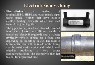 • Electrofusion is  a  method  of 
joining MDPE, HDPE and other plastic pipes 
using  special  fittings  that  have  built-in 
electric  heating  elements  which  are  used 
to weld the joint together.
• The pipes to be joined are cleaned, inserted 
into  the  elusion  ectroffitting  (with  a 
temporary  clamp  if  required)  and  a  voltage 
(typically  40V)  is  applied  for  a  fixed  time 
depending on the fitting in use. The built in 
heater coils then melt the inside of the fitting 
and the outside of the pipe wall, which weld 
together  producing  a  very  strong 
homogeneous joint. The assembly is then left 
to cool for a specified time.
19
 