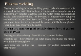 Plasma arc welding is an arc welding process wherein coalescence is 
produced by the heat obtained from a constricted arc setup between a 
tungsten/alloy  tungsten  electrode  and  the  water-cooled  (constricting) 
nozzle  (non-transferred  arc)  or  between  a  tungsten/alloy  tungsten 
electrode and the job (transferred arc). The process employs two inert 
gases, one forms the arc plasma and the second shields the arc plasma. 
Filler metal may or may not be added.
At least two separate (and possibly three) flows of gas are
used in PAW:
Plasma gas – flows through the orifice and becomes ionized.
Shielding gas – flows through the outer nozzle and shields the molten 
weld from the atmosphere
Back-purge  and  trailing  gas  –  required  for  certain  materials  and 
applications.
20
 