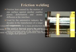 Friction heat caused by the motion of
one surface against another enables
plastic deformation and atomic
diffusion at the interface.
Used by the automotive industry for
decades in the manufacture of a range
of components.
The weld is formed across the entire
cross-sectional area of the interface in
a single shot process.
3
 