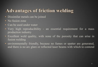 • Dissimilar metals can be joined
• No fusion zone
• Can be used under water
• Very high reproducibility - an essential requirement for a mass
production industry
• Excellent weld quality, with none of the porosity that can arise in
fusion welding
• environmentally friendly, because no fumes or spatter are generated,
and there is no arc glare or reflected laser beams with which to contend
4
 