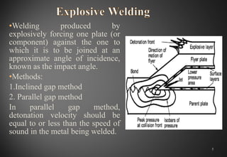 •Welding produced by
explosively forcing one plate (or
component) against the one to
which it is to be joined at an
approximate angle of incidence,
known as the impact angle.
•Methods:
1.Inclined gap method
2. Parallel gap method
In parallel gap method,
detonation velocity should be
equal to or less than the speed of
sound in the metal being welded.
5
 