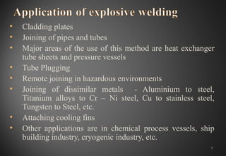 • Cladding plates
• Joining of pipes and tubes
• Major areas of the use of this method are heat exchanger
tube sheets and pressure vessels
• Tube Plugging
• Remote joining in hazardous environments
• Joining of dissimilar metals - Aluminium to steel,
Titanium alloys to Cr – Ni steel, Cu to stainless steel,
Tungsten to Steel, etc.
• Attaching cooling fins
• Other applications are in chemical process vessels, ship
building industry, cryogenic industry, etc.
7
 