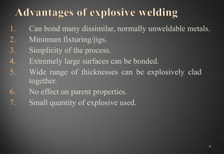 1. Can bond many dissimilar, normally unweldable metals.
2. Minimum fixturing/jigs.
3. Simplicity of the process.
4. Extremely large surfaces can be bonded.
5. Wide range of thicknesses can be explosively clad
together.
6. No effect on parent properties.
7. Small quantity of explosive used.
8
 