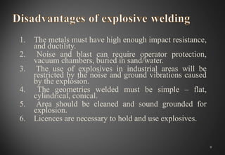 1. The metals must have high enough impact resistance,
and ductility.
2. Noise and blast can require operator protection,
vacuum chambers, buried in sand/water.
3. The use of explosives in industrial areas will be
restricted by the noise and ground vibrations caused
by the explosion.
4. The geometries welded must be simple – flat,
cylindrical, conical.
5. Area should be cleaned and sound grounded for
explosion.
6. Licences are necessary to hold and use explosives.
9
 
