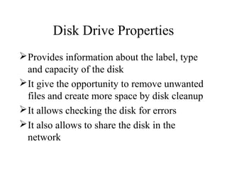 Disk Drive Properties
Provides information about the label, type
and capacity of the disk
It give the opportunity to remove unwanted
files and create more space by disk cleanup
It allows checking the disk for errors
It also allows to share the disk in the
network
 