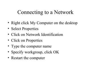 Connecting to a Network
• Right click My Computer on the desktop
• Select Properties
• Click on Network Identification
• Click on Properties
• Type the computer name
• Specify workgroup, click OK
• Restart the computer
 