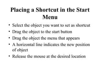 Placing a Shortcut in the Start
Menu
• Select the object you want to set as shortcut
• Drag the object to the start button
• Drag the object the menu that appears
• A horizontal line indicates the new position
of object
• Release the mouse at the desired location
 