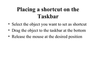 Placing a shortcut on the
Taskbar
• Select the object you want to set as shortcut
• Drag the object to the taskbar at the bottom
• Release the mouse at the desired position
 