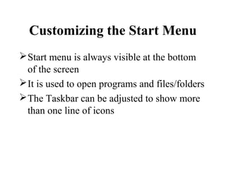 Customizing the Start Menu
Start menu is always visible at the bottom
of the screen
It is used to open programs and files/folders
The Taskbar can be adjusted to show more
than one line of icons
 