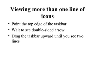 Viewing more than one line of
icons
• Point the top edge of the taskbar
• Wait to see double-sided arrow
• Drag the taskbar upward until you see two
lines
 