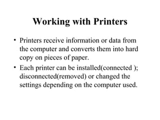 Working with Printers
• Printers receive information or data from
the computer and converts them into hard
copy on pieces of paper.
• Each printer can be installed(connected );
disconnected(removed) or changed the
settings depending on the computer used.
 