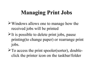 Managing Print Jobs
Windows allows one to manage how the
received jobs will be printed
It is possible to delete print jobs, pause
printing(to change paper) or rearrange print
jobs.
To access the print spooler(sorter), double-
click the printer icon on the taskbar/folder
 