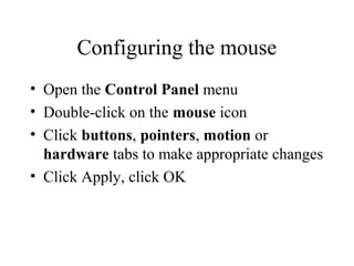 Configuring the mouse
• Open the Control Panel menu
• Double-click on the mouse icon
• Click buttons, pointers, motion or
hardware tabs to make appropriate changes
• Click Apply, click OK
 