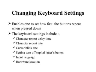 Changing Keyboard Settings
 Enables one to set how fast the buttons repeat
when pressed down
 The keyboard settings include :-
Character repeat delay time
Character repeat rate
Cursor blink rate
Setting turn off capital letter’s button
Input language
Hardware location
 