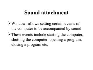 Sound attachment
Windows allows setting certain events of
the computer to be accompanied by sound
These events include starting the computer,
shutting the computer, opening a program,
closing a program etc.
 