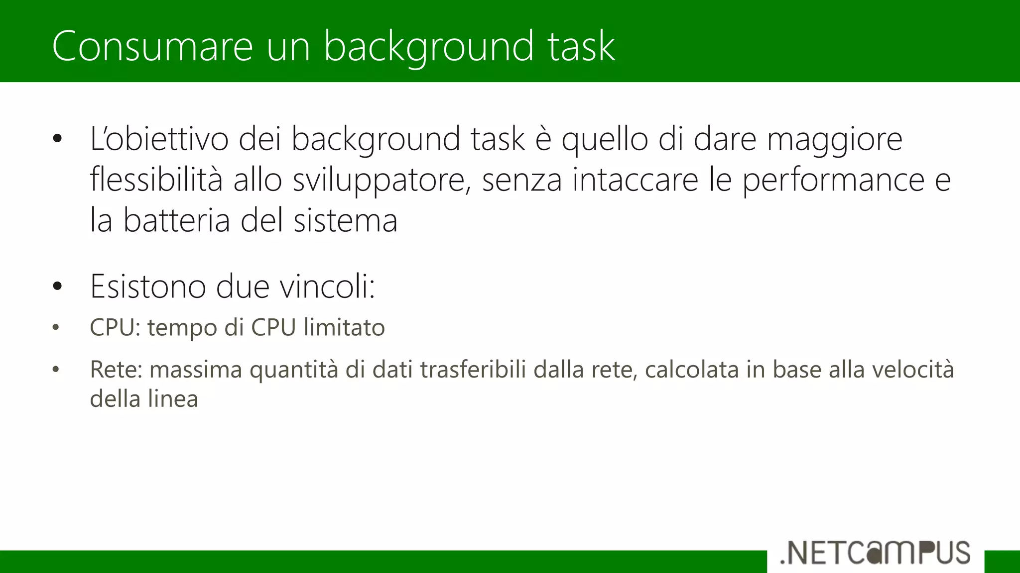 • L’obiettivo dei background task è quello di dare maggiore
flessibilità allo sviluppatore, senza intaccare le performance e
la batteria del sistema
• Esistono due vincoli:
• CPU: tempo di CPU limitato
• Rete: massima quantità di dati trasferibili dalla rete, calcolata in base alla velocità
della linea
Consumare un background task
 