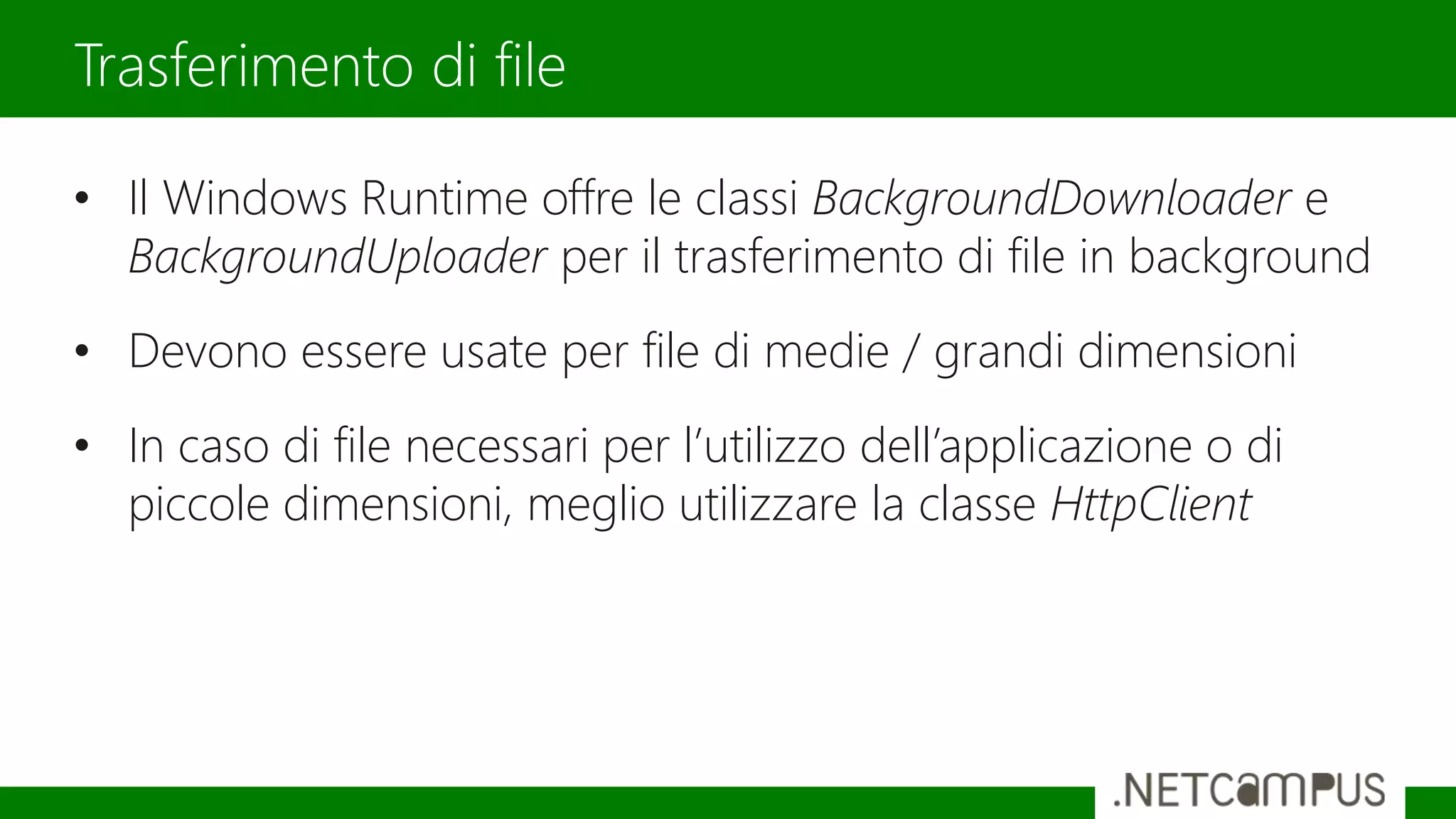 • Il Windows Runtime offre le classi BackgroundDownloader e
BackgroundUploader per il trasferimento di file in background
• Devono essere usate per file di medie / grandi dimensioni
• In caso di file necessari per l’utilizzo dell’applicazione o di
piccole dimensioni, meglio utilizzare la classe HttpClient
Trasferimento di file
 