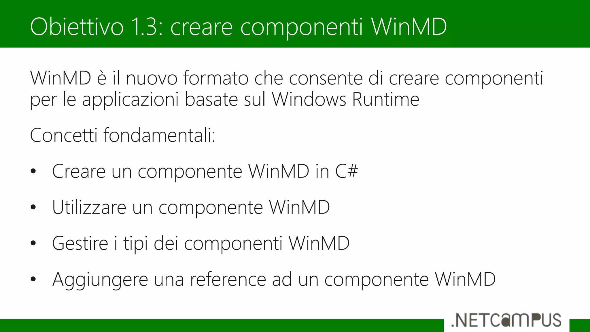 WinMD è il nuovo formato che consente di creare componenti
per le applicazioni basate sul Windows Runtime
Concetti fondamentali:
• Creare un componente WinMD in C#
• Utilizzare un componente WinMD
• Gestire i tipi dei componenti WinMD
• Aggiungere una reference ad un componente WinMD
Obiettivo 1.3: creare componenti WinMD
 