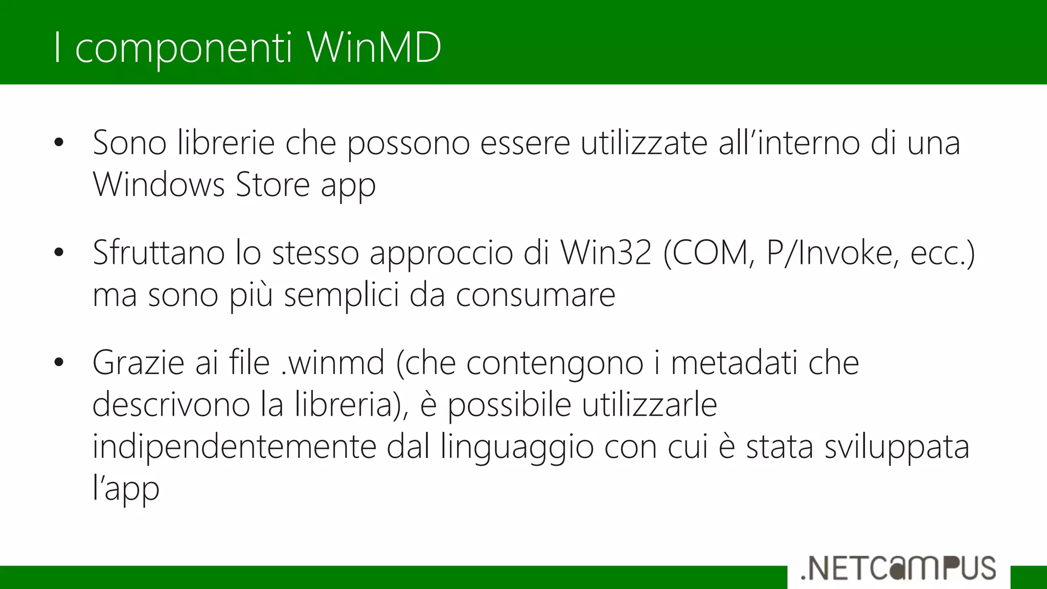 • Sono librerie che possono essere utilizzate all’interno di una
Windows Store app
• Sfruttano lo stesso approccio di Win32 (COM, P/Invoke, ecc.)
ma sono più semplici da consumare
• Grazie ai file .winmd (che contengono i metadati che
descrivono la libreria), è possibile utilizzarle
indipendentemente dal linguaggio con cui è stata sviluppata
l’app
I componenti WinMD
 