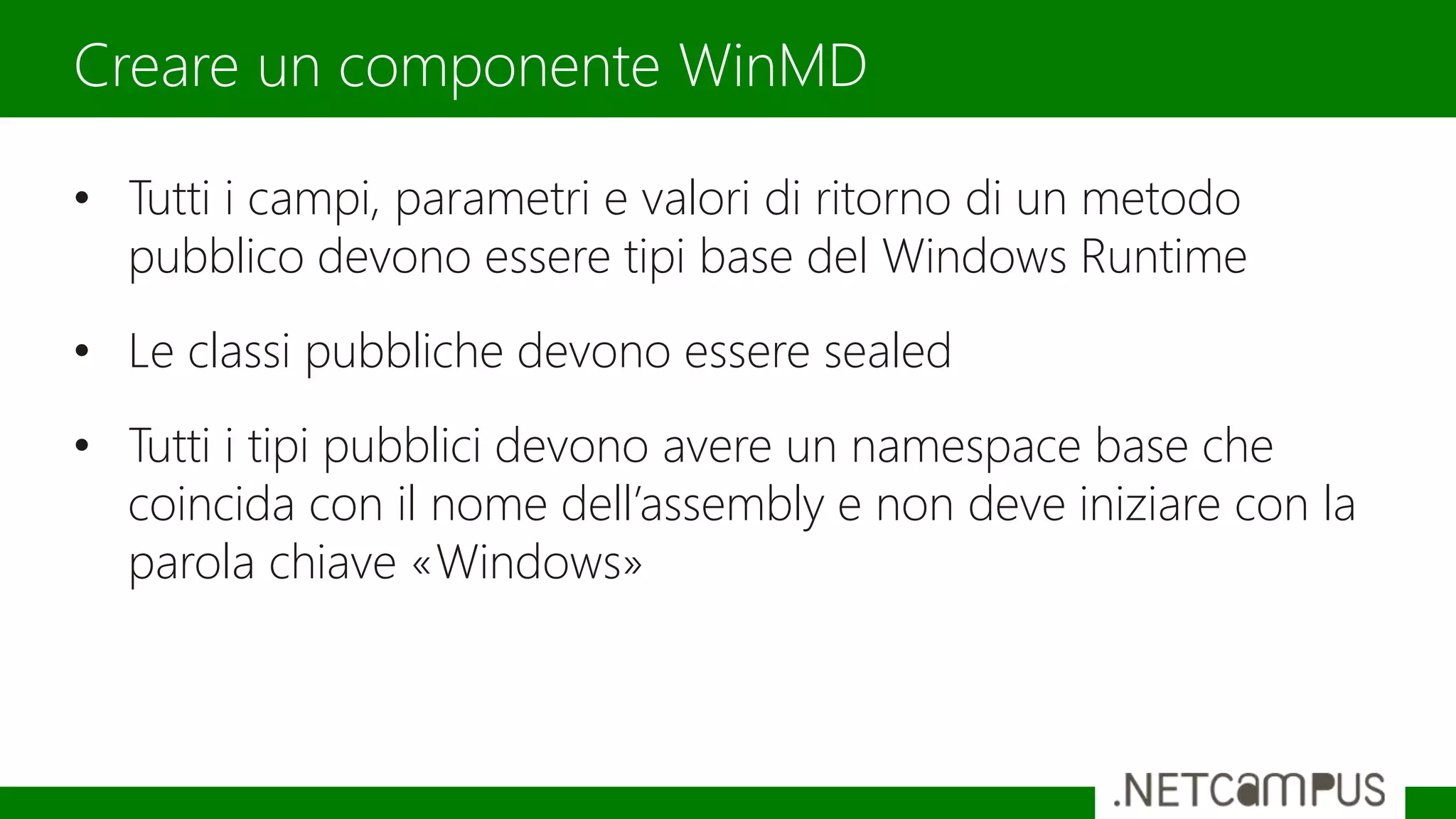 • Tutti i campi, parametri e valori di ritorno di un metodo
pubblico devono essere tipi base del Windows Runtime
• Le classi pubbliche devono essere sealed
• Tutti i tipi pubblici devono avere un namespace base che
coincida con il nome dell’assembly e non deve iniziare con la
parola chiave «Windows»
Creare un componente WinMD
 