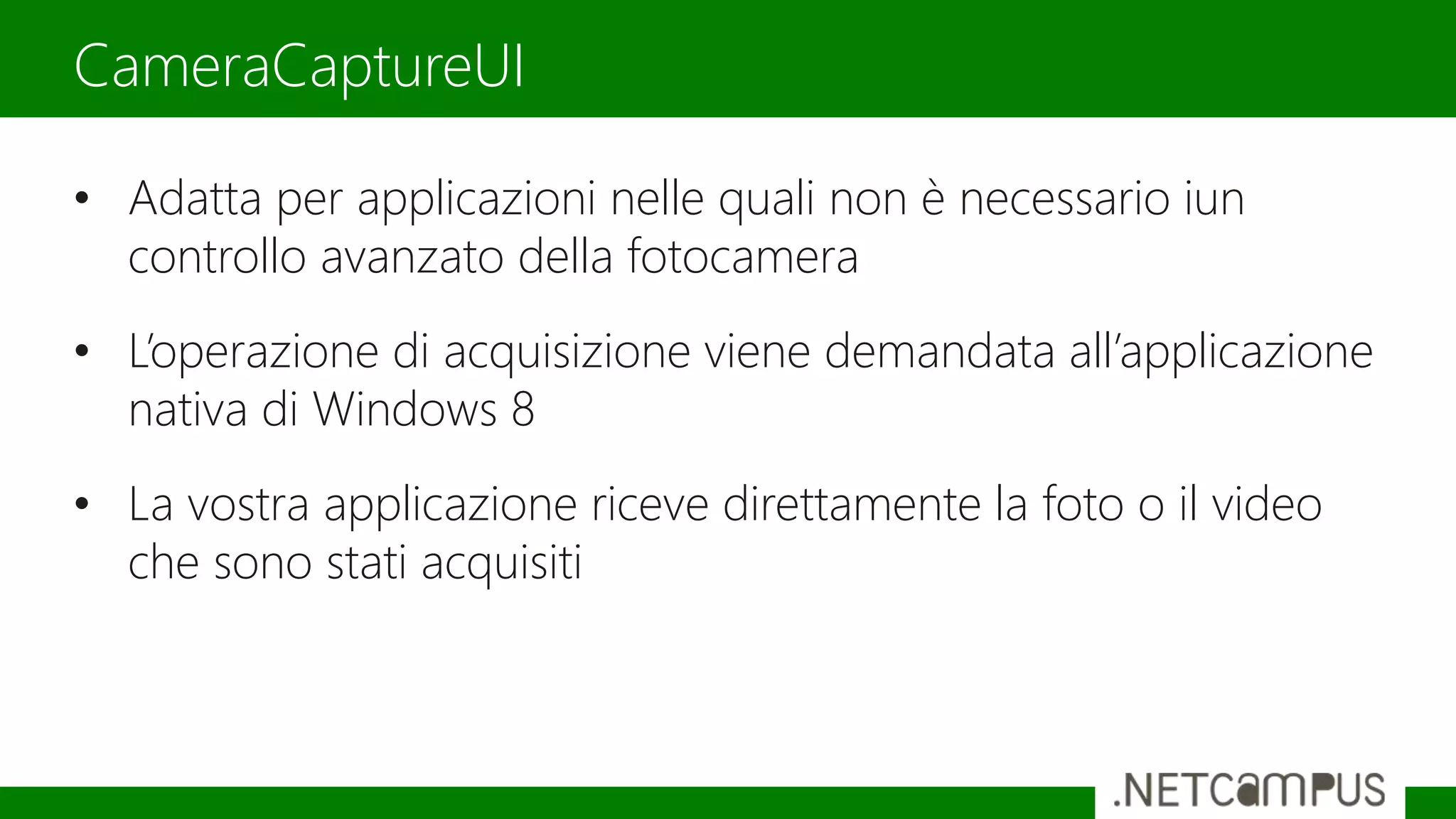 • Adatta per applicazioni nelle quali non è necessario iun
controllo avanzato della fotocamera
• L’operazione di acquisizione viene demandata all’applicazione
nativa di Windows 8
• La vostra applicazione riceve direttamente la foto o il video
che sono stati acquisiti
CameraCaptureUI
 
