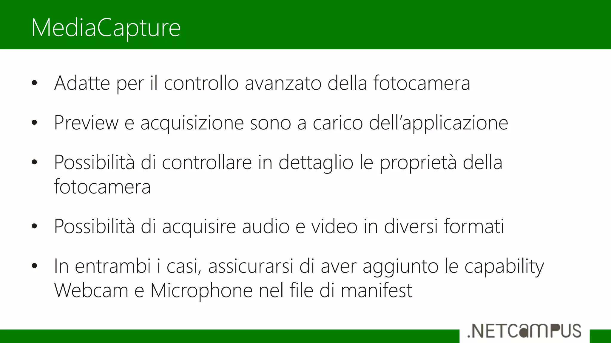 • Adatte per il controllo avanzato della fotocamera
• Preview e acquisizione sono a carico dell’applicazione
• Possibilità di controllare in dettaglio le proprietà della
fotocamera
• Possibilità di acquisire audio e video in diversi formati
• In entrambi i casi, assicurarsi di aver aggiunto le capability
Webcam e Microphone nel file di manifest
MediaCapture
 