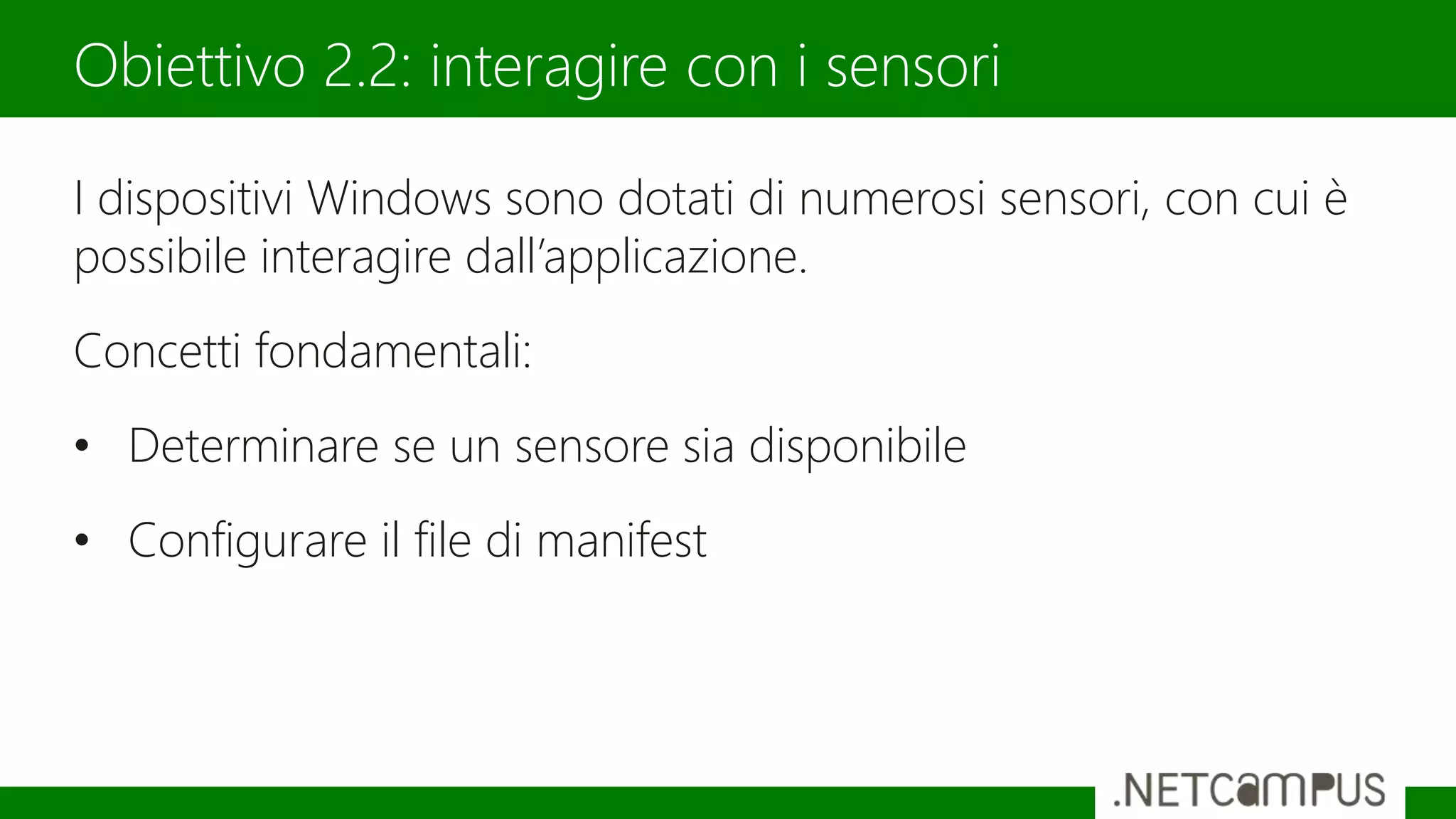 I dispositivi Windows sono dotati di numerosi sensori, con cui è
possibile interagire dall’applicazione.
Concetti fondamentali:
• Determinare se un sensore sia disponibile
• Configurare il file di manifest
Obiettivo 2.2: interagire con i sensori
 