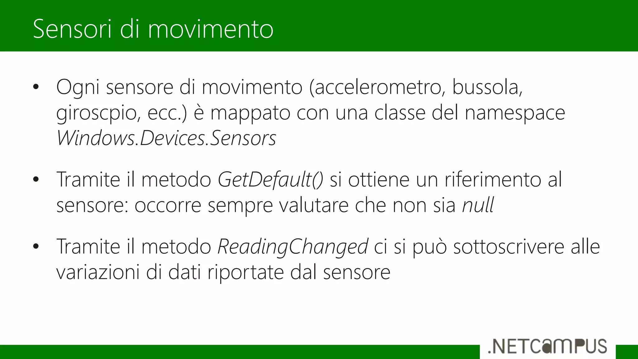 • Ogni sensore di movimento (accelerometro, bussola,
giroscpio, ecc.) è mappato con una classe del namespace
Windows.Devices.Sensors
• Tramite il metodo GetDefault() si ottiene un riferimento al
sensore: occorre sempre valutare che non sia null
• Tramite il metodo ReadingChanged ci si può sottoscrivere alle
variazioni di dati riportate dal sensore
Sensori di movimento
 