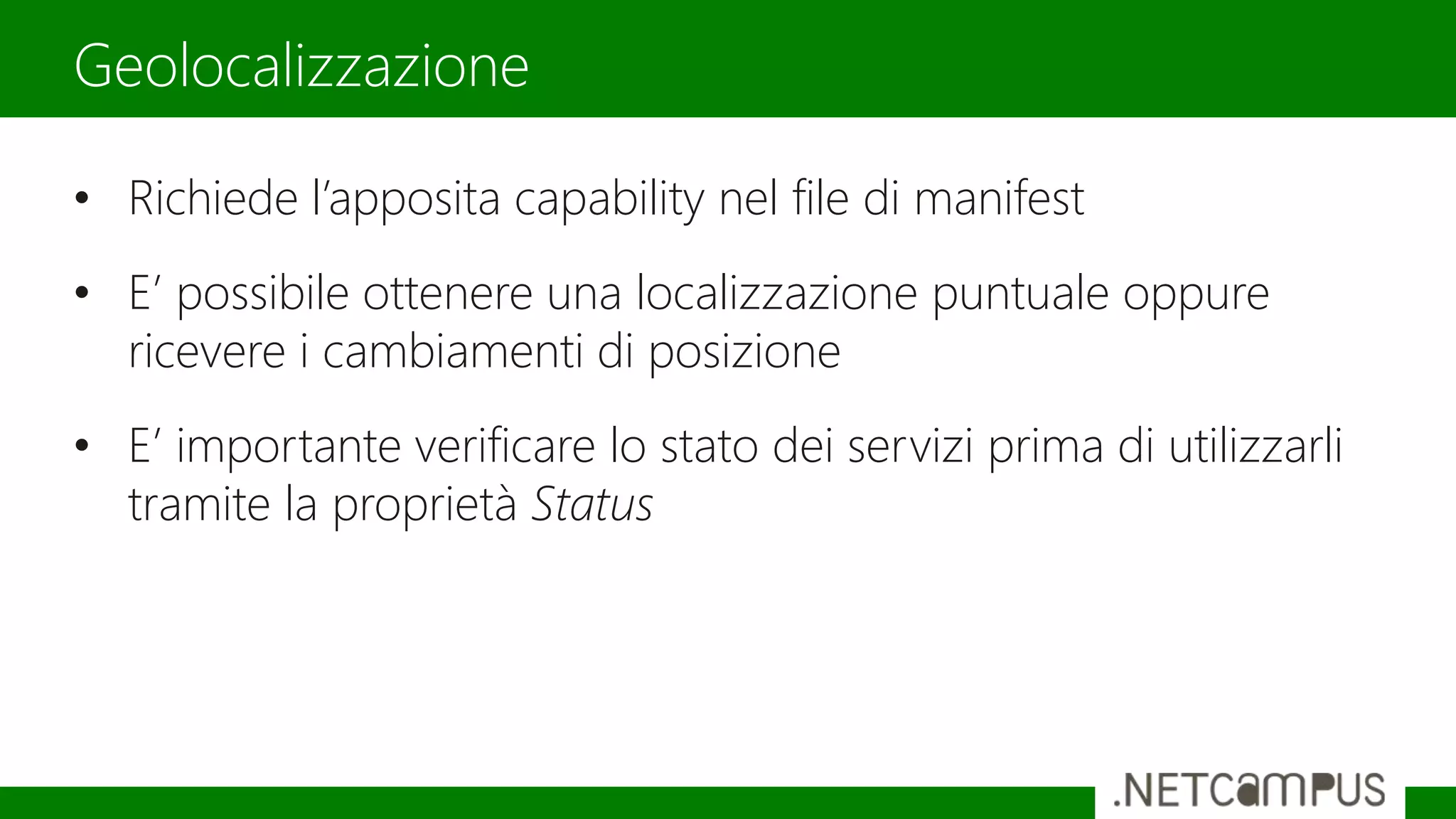 • Richiede l’apposita capability nel file di manifest
• E’ possibile ottenere una localizzazione puntuale oppure
ricevere i cambiamenti di posizione
• E’ importante verificare lo stato dei servizi prima di utilizzarli
tramite la proprietà Status
Geolocalizzazione
 