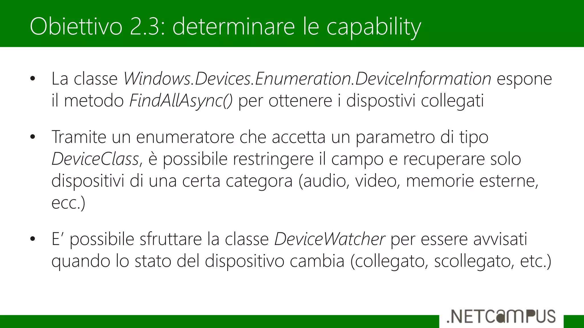 • La classe Windows.Devices.Enumeration.DeviceInformation espone
il metodo FindAllAsync() per ottenere i dispostivi collegati
• Tramite un enumeratore che accetta un parametro di tipo
DeviceClass, è possibile restringere il campo e recuperare solo
dispositivi di una certa categora (audio, video, memorie esterne,
ecc.)
• E’ possibile sfruttare la classe DeviceWatcher per essere avvisati
quando lo stato del dispositivo cambia (collegato, scollegato, etc.)
Obiettivo 2.3: determinare le capability
 