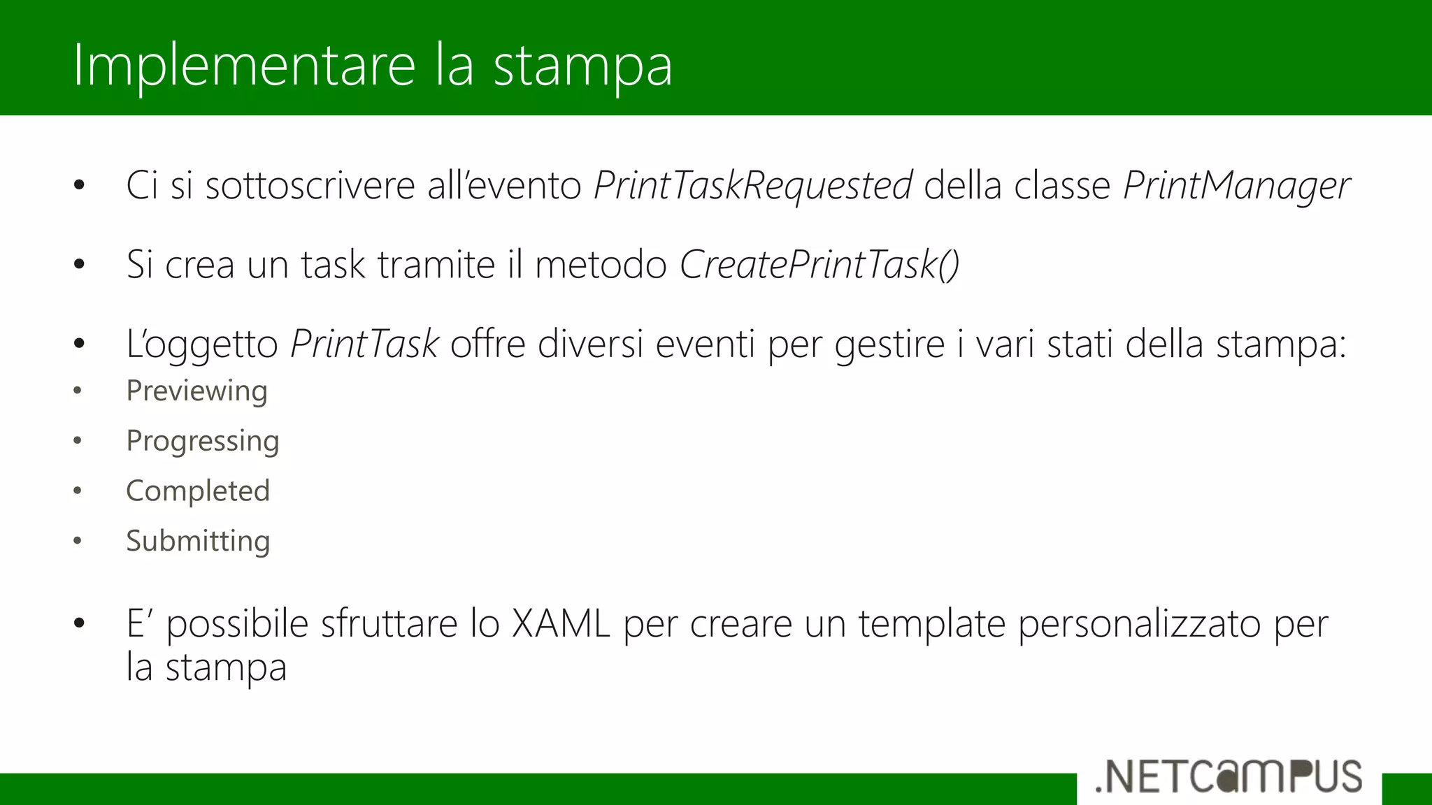 • Ci si sottoscrivere all’evento PrintTaskRequested della classe PrintManager
• Si crea un task tramite il metodo CreatePrintTask()
• L’oggetto PrintTask offre diversi eventi per gestire i vari stati della stampa:
• Previewing
• Progressing
• Completed
• Submitting
• E’ possibile sfruttare lo XAML per creare un template personalizzato per
la stampa
Implementare la stampa
 