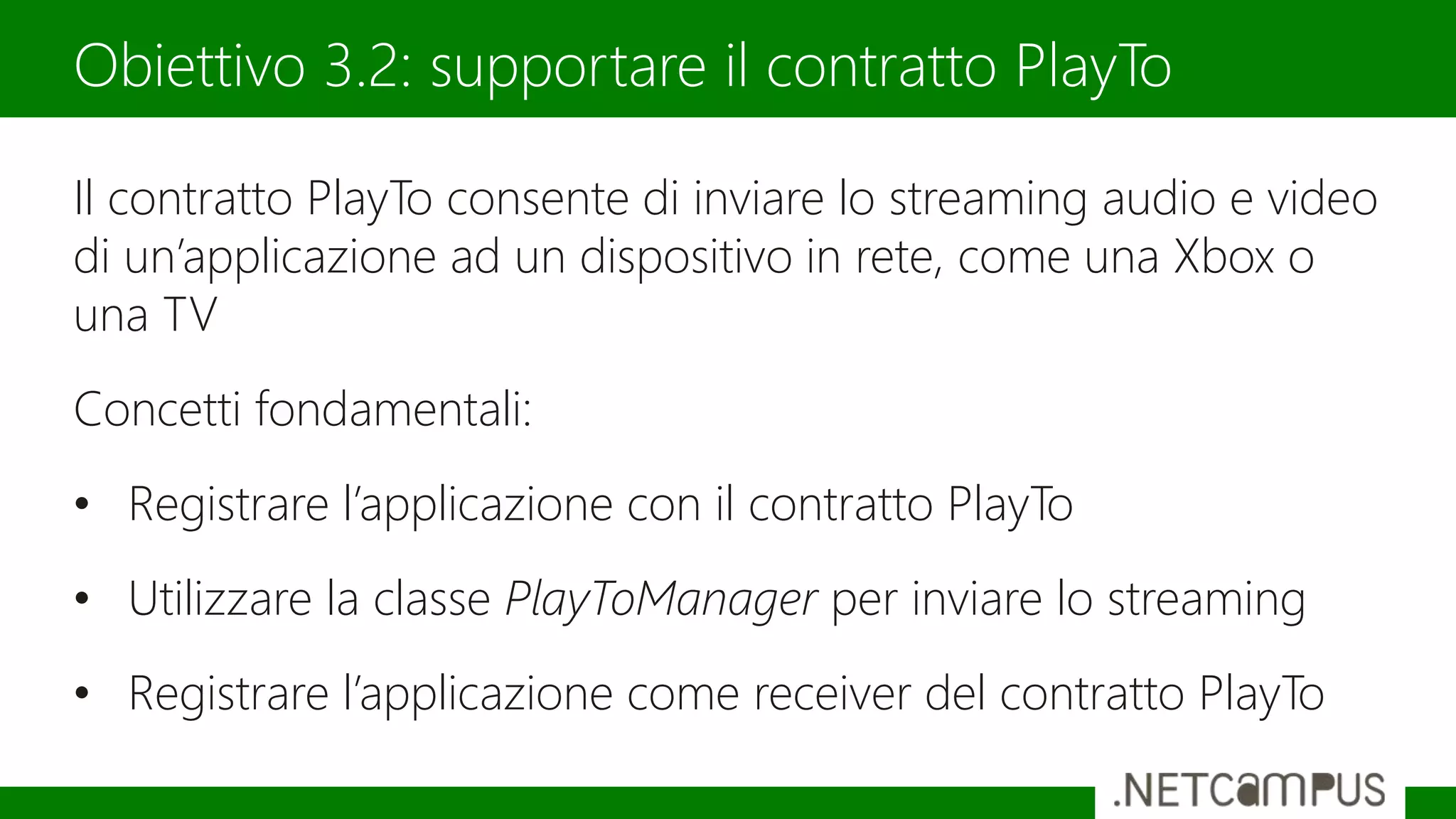 Il contratto PlayTo consente di inviare lo streaming audio e video
di un’applicazione ad un dispositivo in rete, come una Xbox o
una TV
Concetti fondamentali:
• Registrare l’applicazione con il contratto PlayTo
• Utilizzare la classe PlayToManager per inviare lo streaming
• Registrare l’applicazione come receiver del contratto PlayTo
Obiettivo 3.2: supportare il contratto PlayTo
 