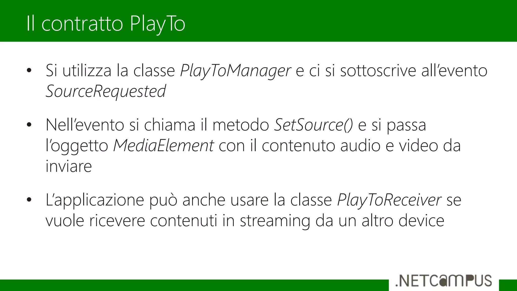 • Si utilizza la classe PlayToManager e ci si sottoscrive all’evento
SourceRequested
• Nell’evento si chiama il metodo SetSource() e si passa
l’oggetto MediaElement con il contenuto audio e video da
inviare
• L’applicazione può anche usare la classe PlayToReceiver se
vuole ricevere contenuti in streaming da un altro device
Il contratto PlayTo
 