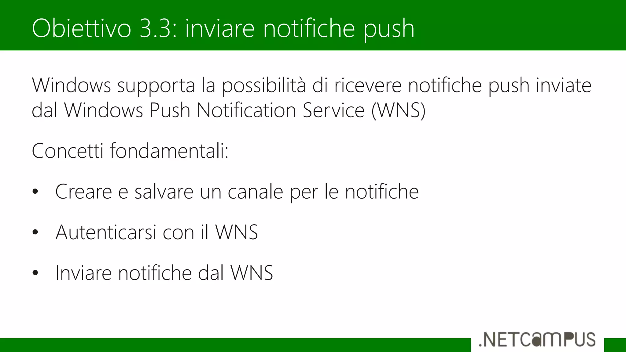 Windows supporta la possibilità di ricevere notifiche push inviate
dal Windows Push Notification Service (WNS)
Concetti fondamentali:
• Creare e salvare un canale per le notifiche
• Autenticarsi con il WNS
• Inviare notifiche dal WNS
Obiettivo 3.3: inviare notifiche push
 