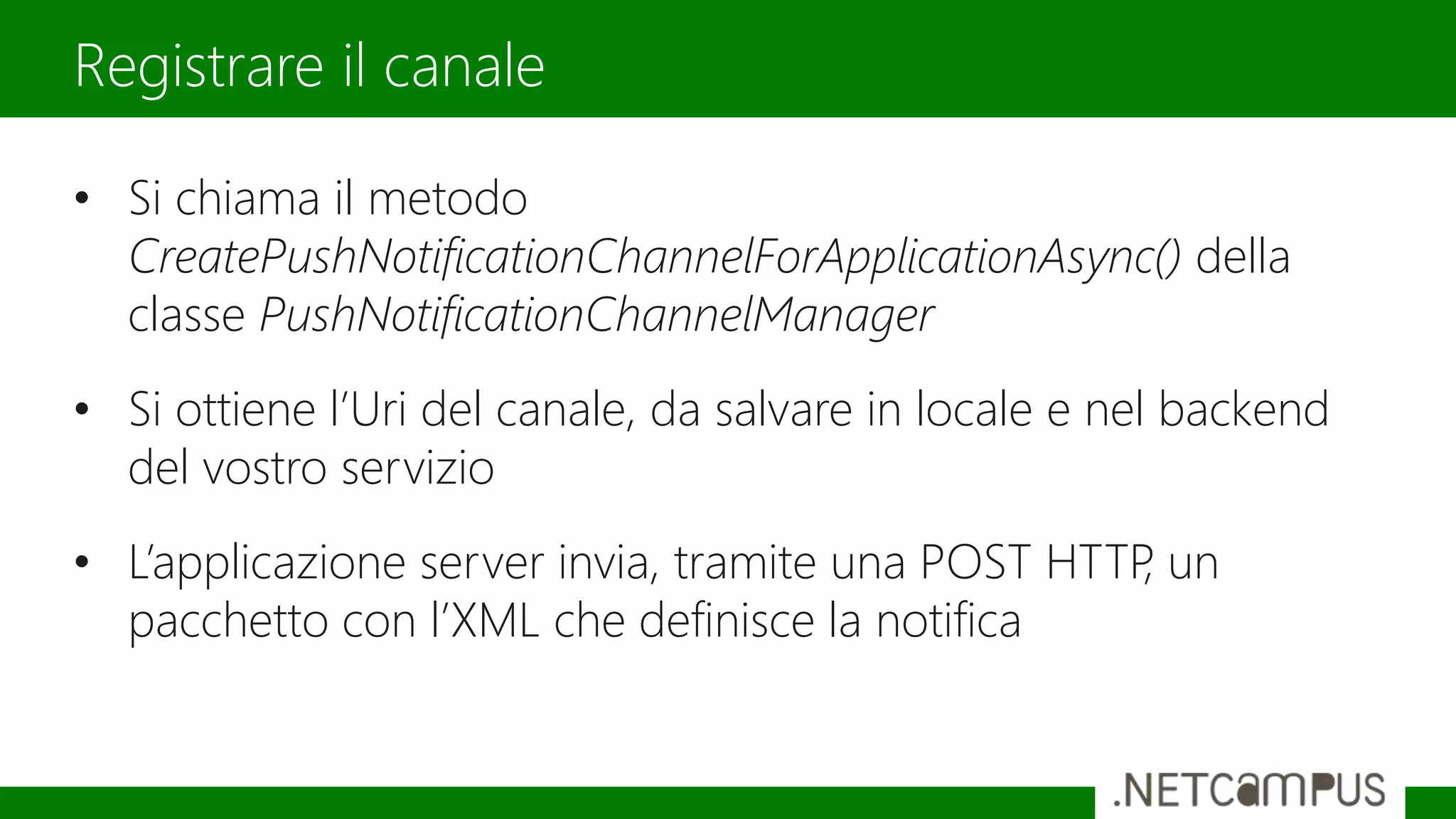 • Si chiama il metodo
CreatePushNotificationChannelForApplicationAsync() della
classe PushNotificationChannelManager
• Si ottiene l’Uri del canale, da salvare in locale e nel backend
del vostro servizio
• L’applicazione server invia, tramite una POST HTTP, un
pacchetto con l’XML che definisce la notifica
Registrare il canale
 