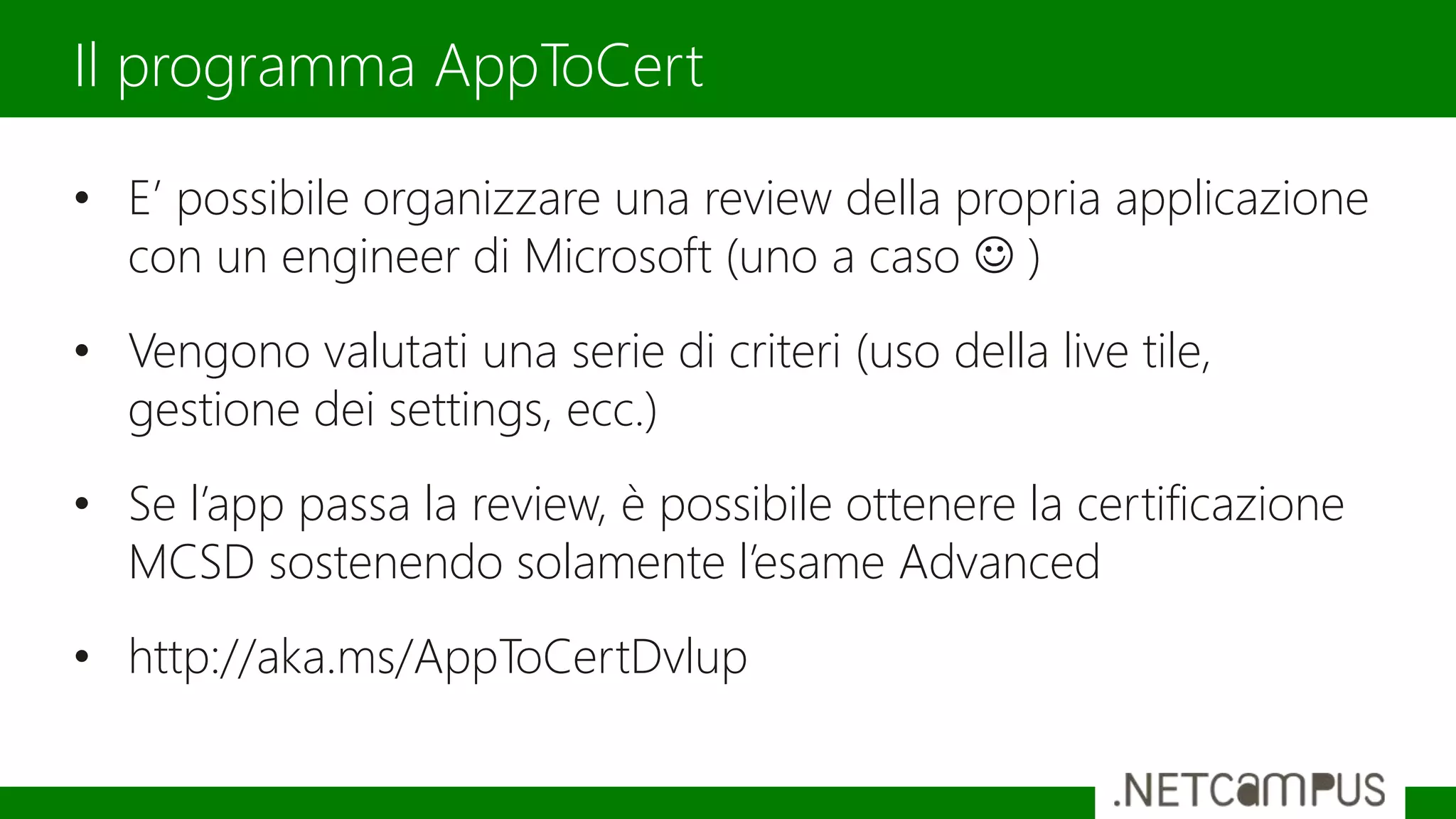 • E’ possibile organizzare una review della propria applicazione
con un engineer di Microsoft (uno a caso  )
• Vengono valutati una serie di criteri (uso della live tile,
gestione dei settings, ecc.)
• Se l’app passa la review, è possibile ottenere la certificazione
MCSD sostenendo solamente l’esame Advanced
• http://aka.ms/AppToCertDvlup
Il programma AppToCert
 