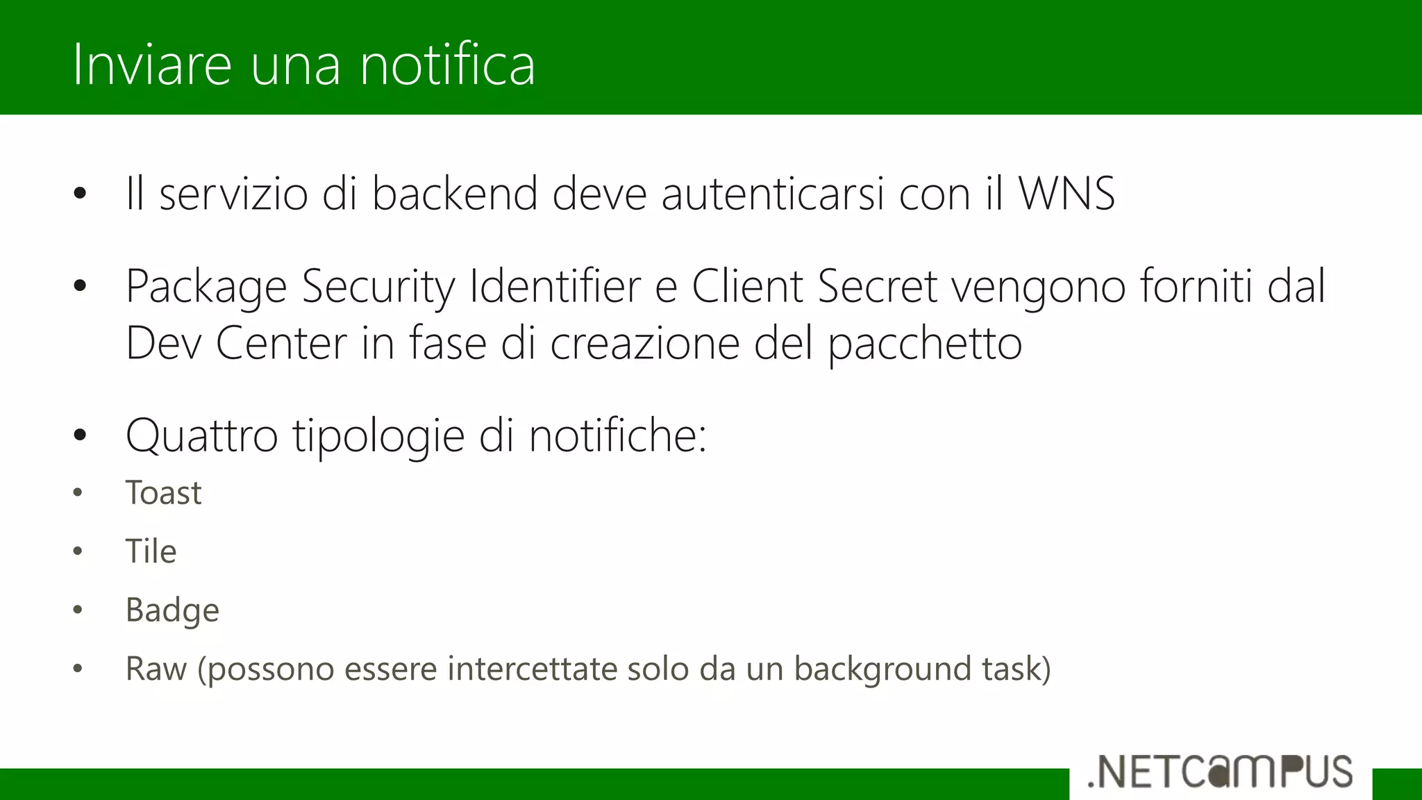 • Il servizio di backend deve autenticarsi con il WNS
• Package Security Identifier e Client Secret vengono forniti dal
Dev Center in fase di creazione del pacchetto
• Quattro tipologie di notifiche:
• Toast
• Tile
• Badge
• Raw (possono essere intercettate solo da un background task)
Inviare una notifica
 