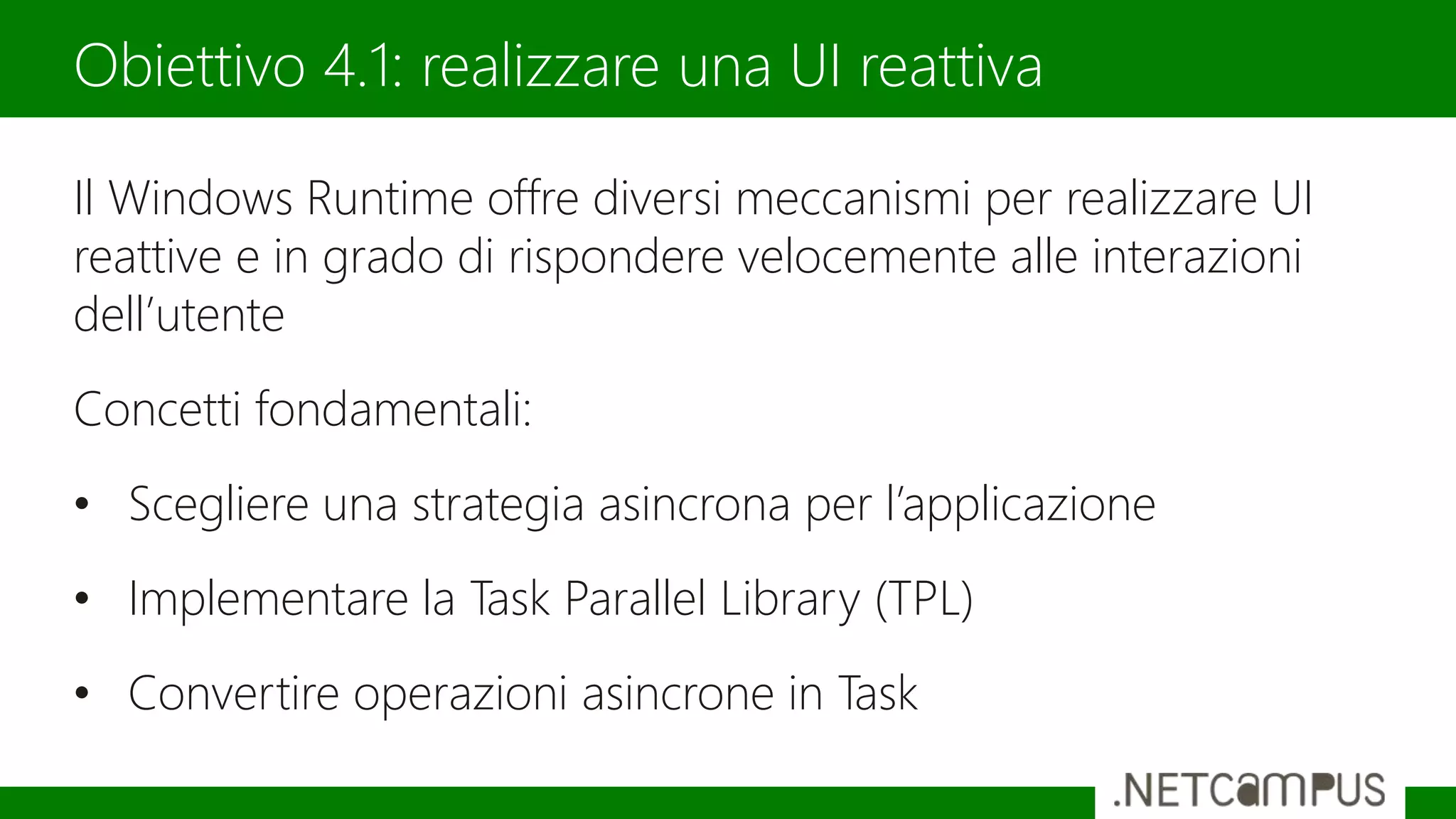 Il Windows Runtime offre diversi meccanismi per realizzare UI
reattive e in grado di rispondere velocemente alle interazioni
dell’utente
Concetti fondamentali:
• Scegliere una strategia asincrona per l’applicazione
• Implementare la Task Parallel Library (TPL)
• Convertire operazioni asincrone in Task
Obiettivo 4.1: realizzare una UI reattiva
 