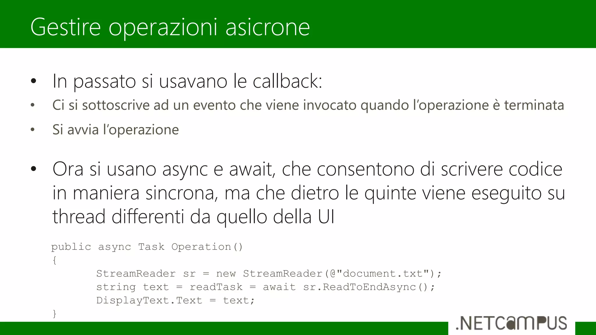 • In passato si usavano le callback:
• Ci si sottoscrive ad un evento che viene invocato quando l’operazione è terminata
• Si avvia l’operazione
• Ora si usano async e await, che consentono di scrivere codice
in maniera sincrona, ma che dietro le quinte viene eseguito su
thread differenti da quello della UI
Gestire operazioni asicrone
public async Task Operation()
{
StreamReader sr = new StreamReader(@"document.txt");
string text = readTask = await sr.ReadToEndAsync();
DisplayText.Text = text;
}
 